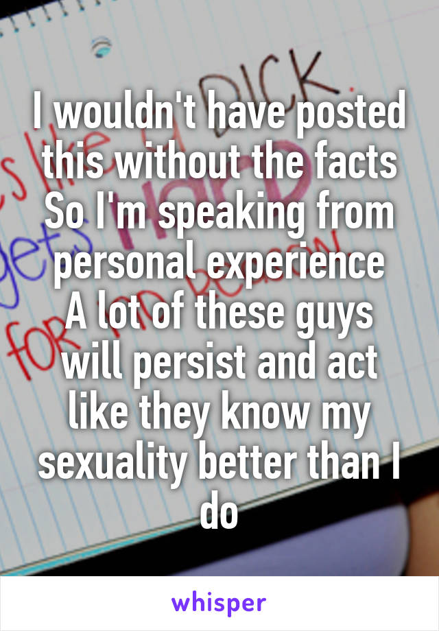 I wouldn't have posted this without the facts
So I'm speaking from personal experience
A lot of these guys will persist and act like they know my sexuality better than I do