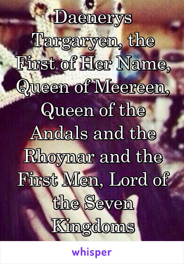 Daenerys Targaryen, the First of Her Name, Queen of Meereen, Queen of the Andals and the Rhoynar and the First Men, Lord of the Seven Kingdoms
