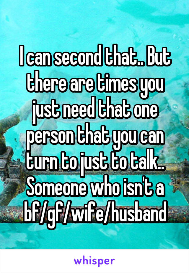 I can second that.. But there are times you just need that one person that you can turn to just to talk.. Someone who isn't a bf/gf/wife/husband