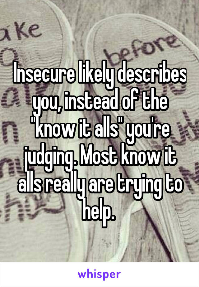 Insecure likely describes you, instead of the "know it alls" you're judging. Most know it alls really are trying to help. 