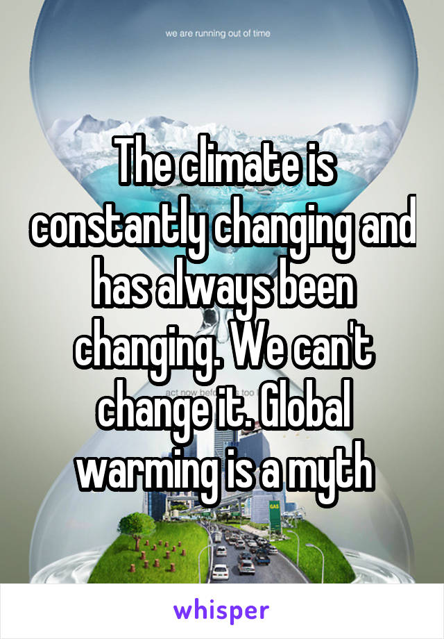 The climate is constantly changing and has always been changing. We can't change it. Global warming is a myth