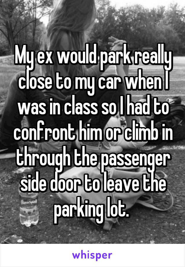 My ex would park really close to my car when I was in class so I had to confront him or climb in through the passenger side door to leave the parking lot. 