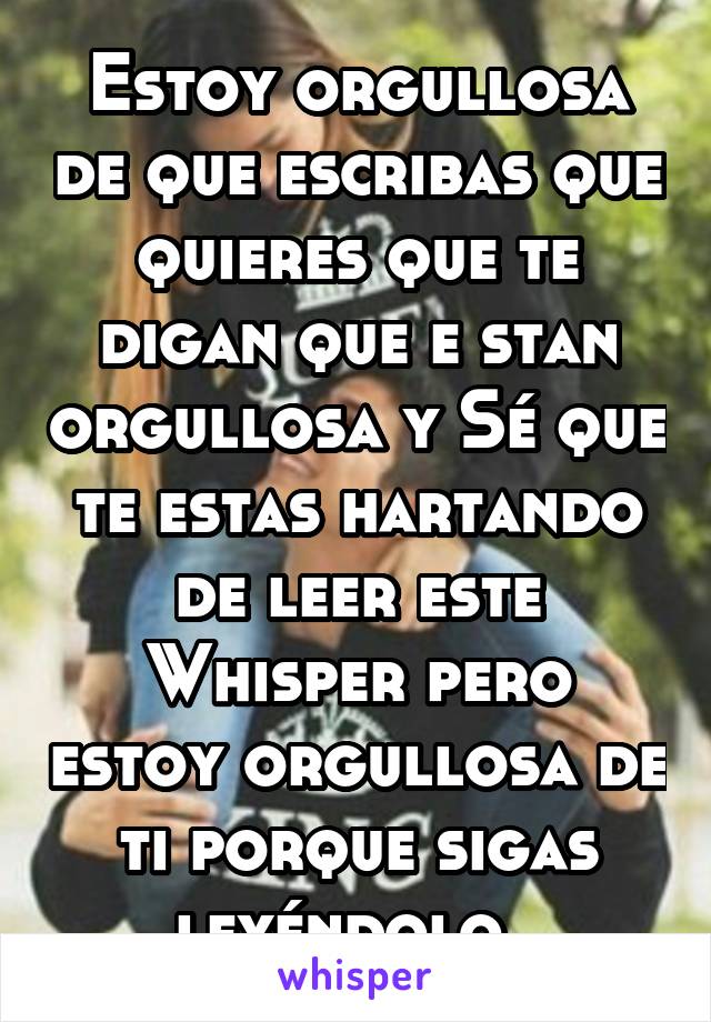 Estoy orgullosa de que escribas que quieres que te digan que e stan orgullosa y Sé que te estas hartando de leer este Whisper pero estoy orgullosa de ti porque sigas leyéndolo. 