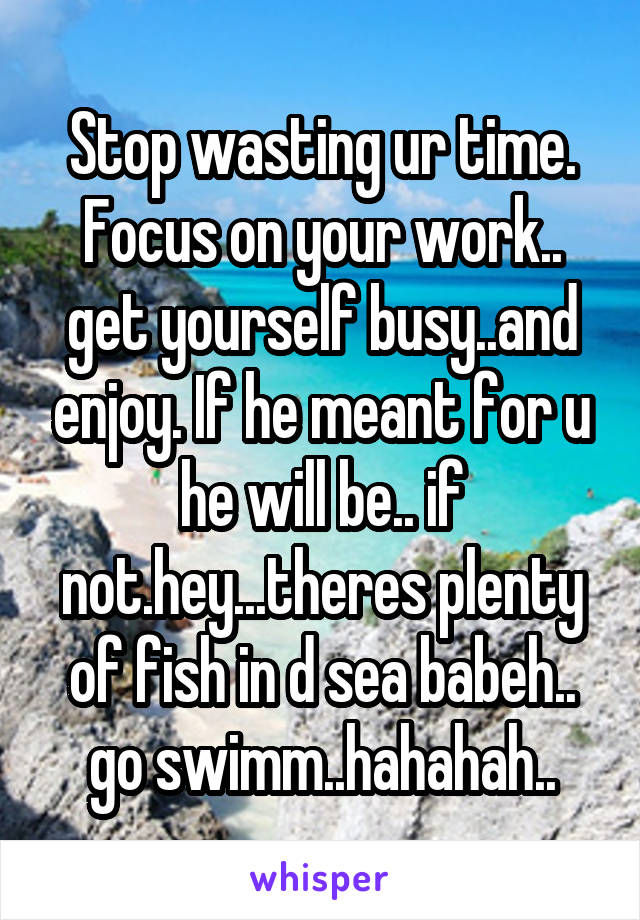 Stop wasting ur time. Focus on your work.. get yourself busy..and enjoy. If he meant for u he will be.. if not.hey...theres plenty of fish in d sea babeh.. go swimm..hahahah..