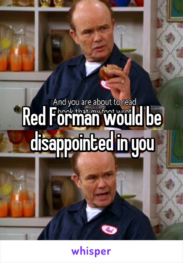 Red Forman would be disappointed in you