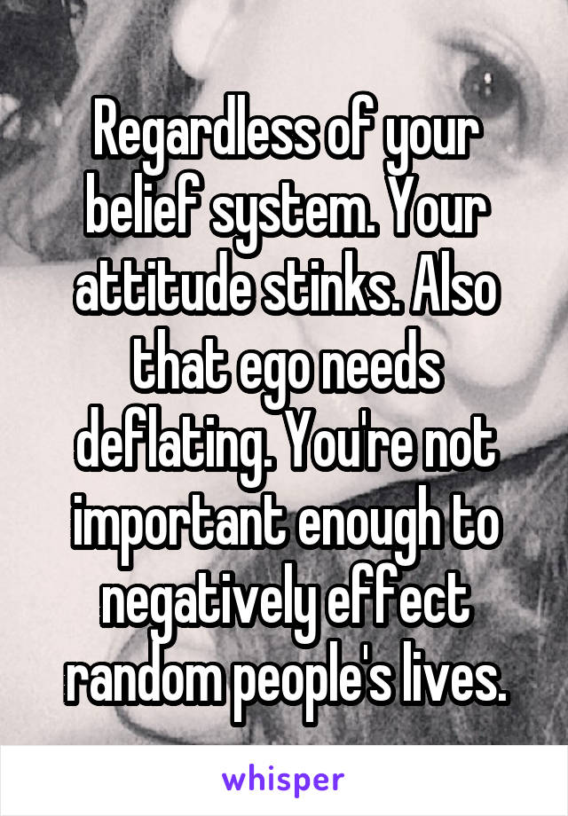 Regardless of your belief system. Your attitude stinks. Also that ego needs deflating. You're not important enough to negatively effect random people's lives.