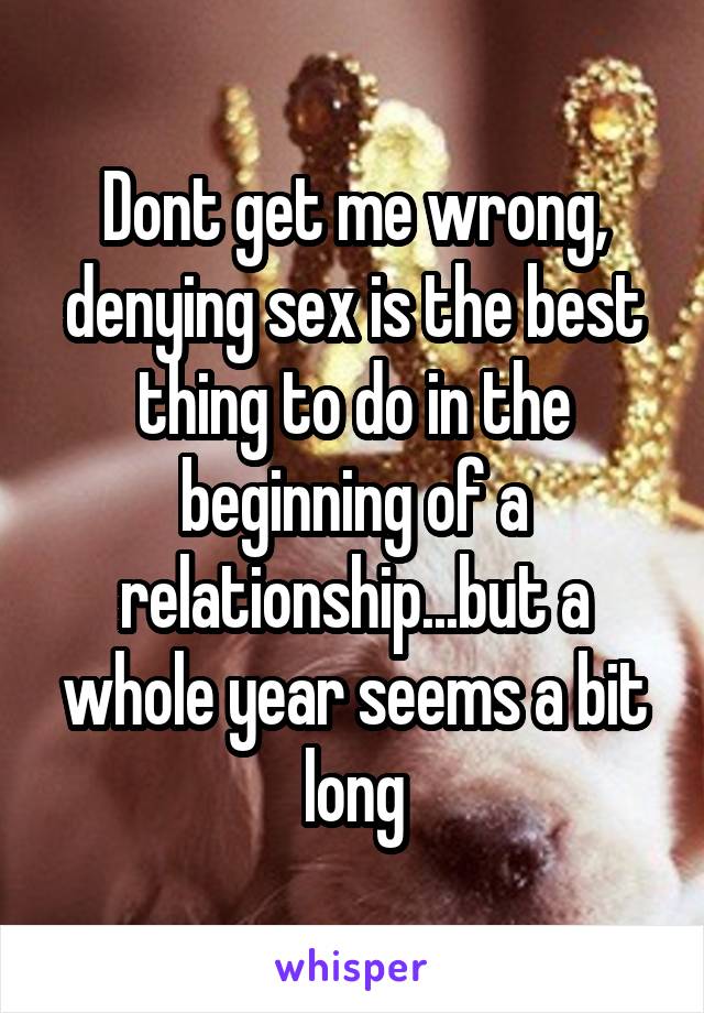 Dont get me wrong, denying sex is the best thing to do in the beginning of a relationship...but a whole year seems a bit long