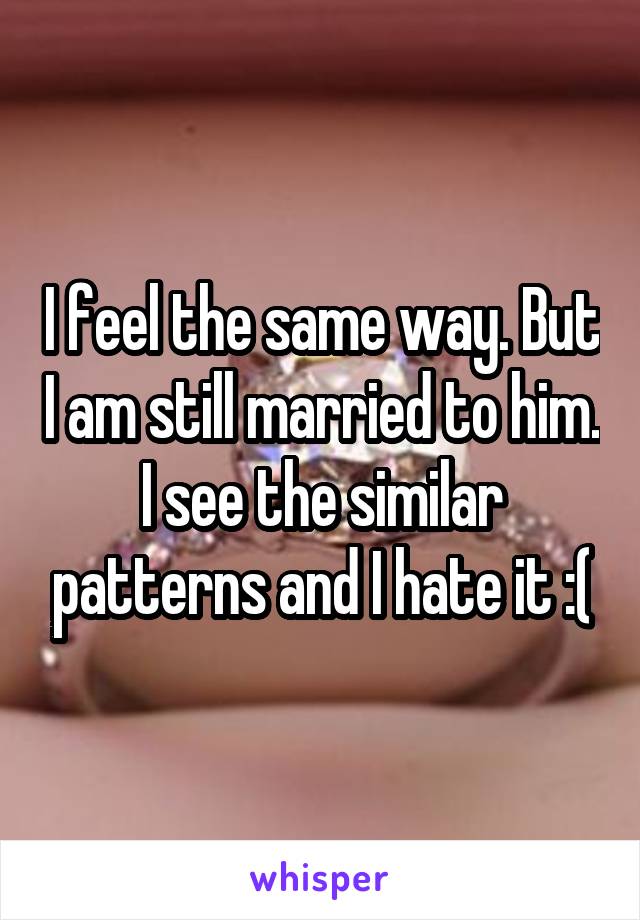 I feel the same way. But I am still married to him. I see the similar patterns and I hate it :(