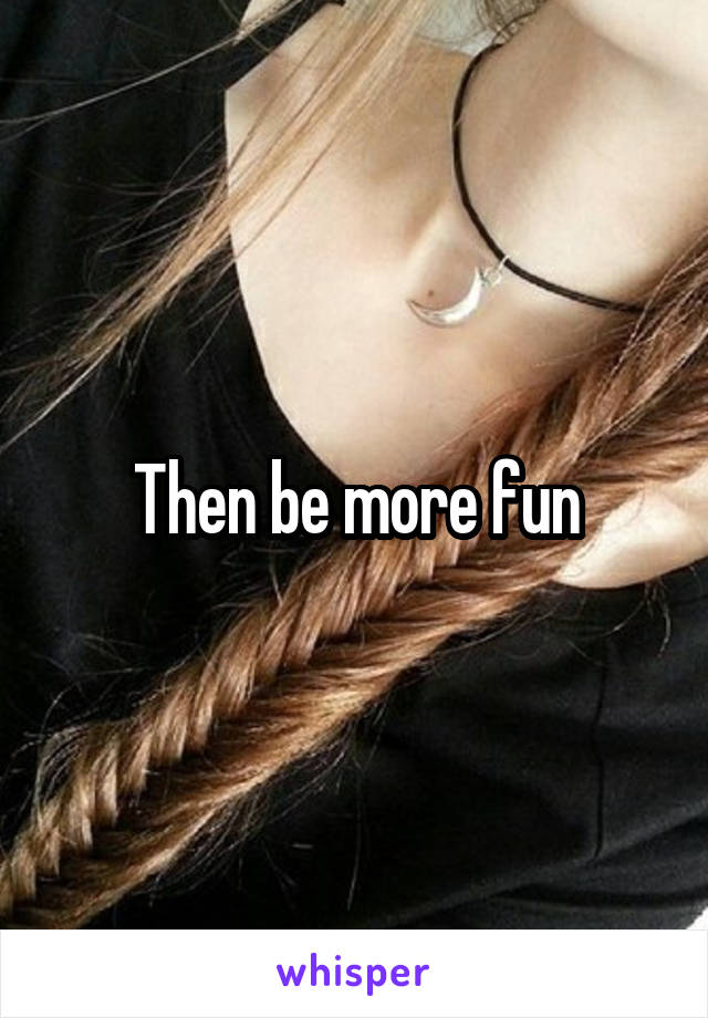 Then be more fun