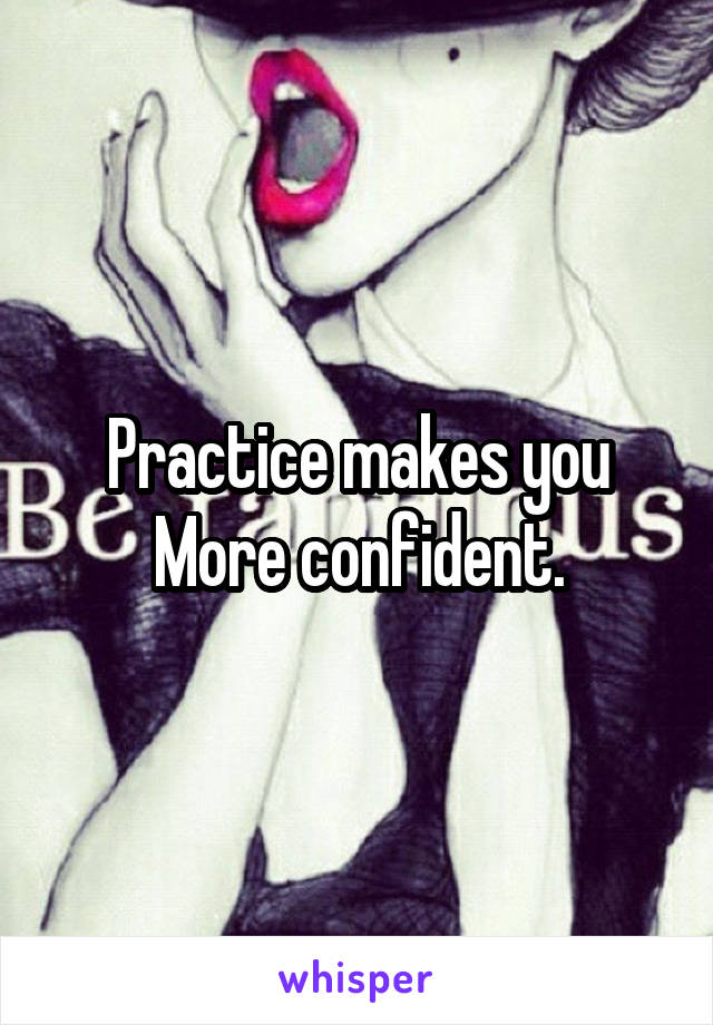 Practice makes you
More confident.