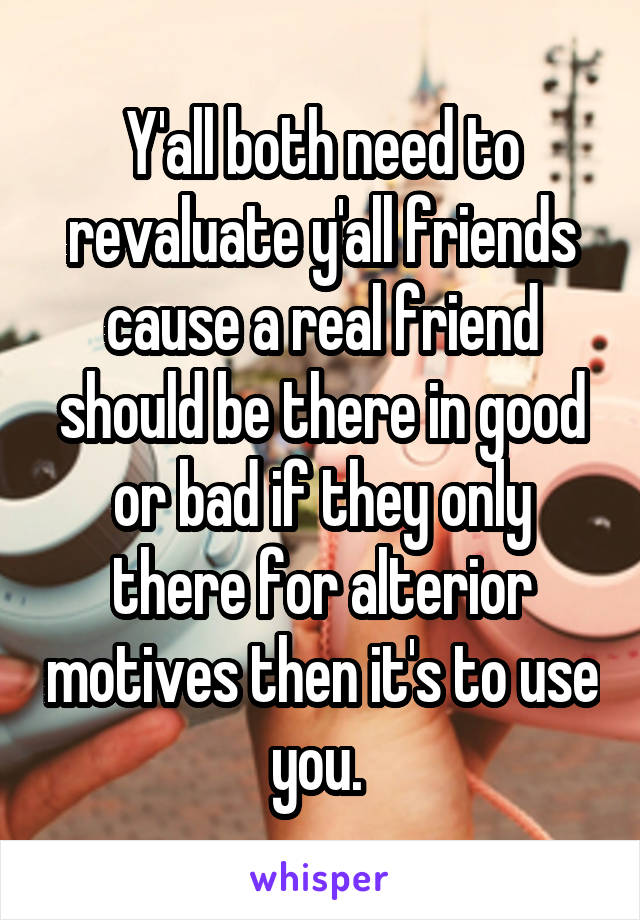 Y'all both need to revaluate y'all friends cause a real friend should be there in good or bad if they only there for alterior motives then it's to use you. 