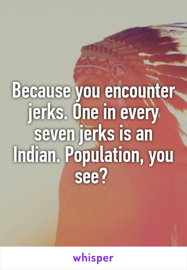 Because you encounter jerks. One in every seven jerks is an Indian. Population, you see? 