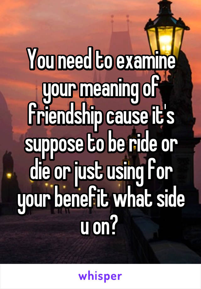 You need to examine your meaning of friendship cause it's suppose to be ride or die or just using for your benefit what side u on? 