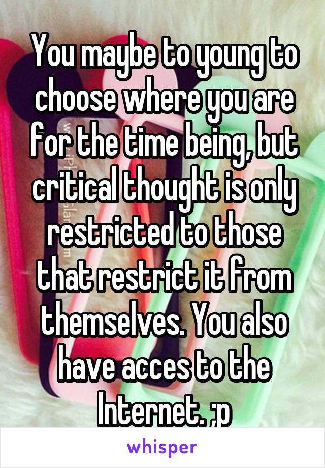 You maybe to young to choose where you are for the time being, but critical thought is only restricted to those that restrict it from themselves. You also have acces to the Internet. ;p