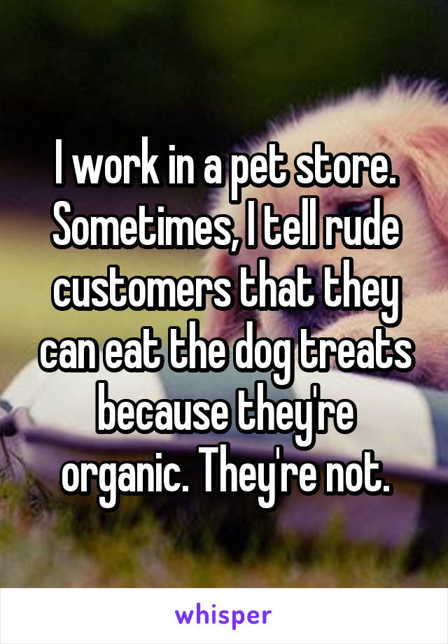 I work in a pet store. Sometimes, I tell rude customers that they can eat the dog treats because they're organic. They're not.