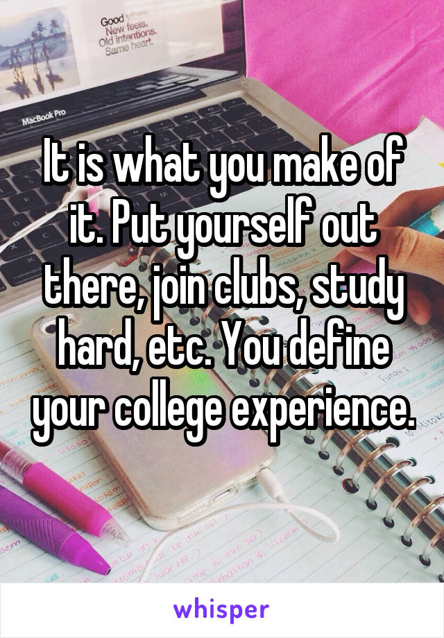 It is what you make of it. Put yourself out there, join clubs, study hard, etc. You define your college experience. 