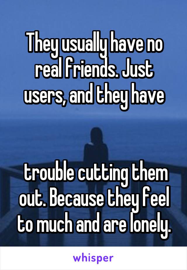 They usually have no real friends. Just users, and they have


 trouble cutting them out. Because they feel to much and are lonely.