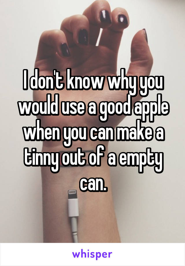 I don't know why you would use a good apple when you can make a tinny out of a empty can.