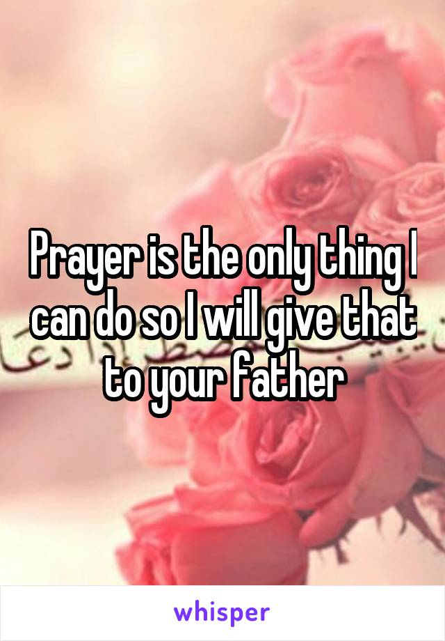 Prayer is the only thing I can do so I will give that to your father