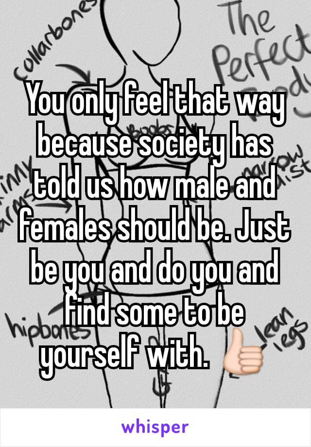 You only feel that way because society has told us how male and females should be. Just be you and do you and find some to be yourself with. 👍