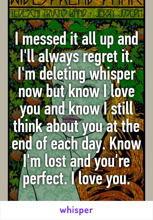 I messed it all up and I'll always regret it. I'm deleting whisper now but know I love you and know I still think about you at the end of each day. Know I'm lost and you're perfect. I love you.