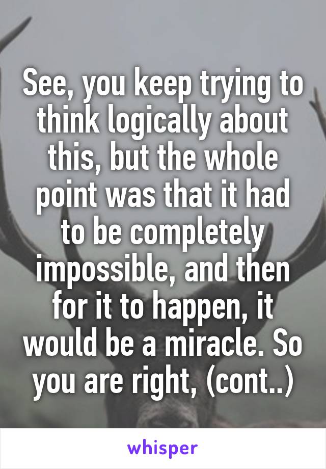 See, you keep trying to think logically about this, but the whole point was that it had to be completely impossible, and then for it to happen, it would be a miracle. So you are right, (cont..)