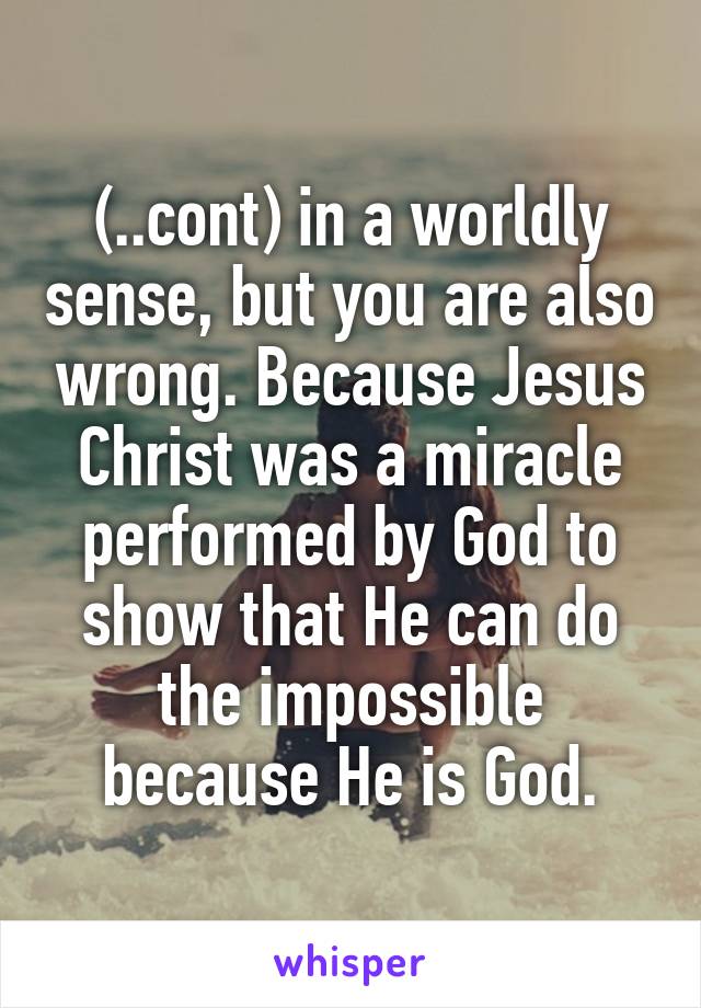 (..cont) in a worldly sense, but you are also wrong. Because Jesus Christ was a miracle performed by God to show that He can do the impossible because He is God.