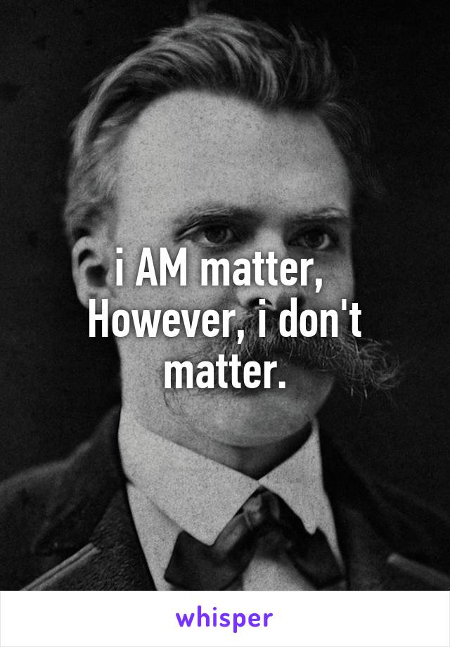 i AM matter, 
However, i don't matter.