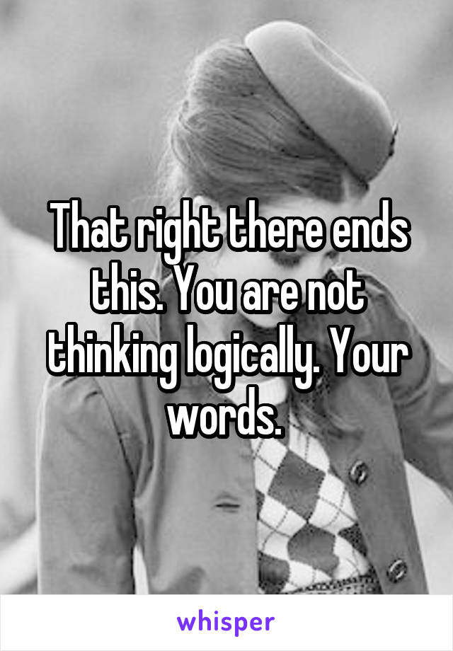 That right there ends this. You are not thinking logically. Your words. 