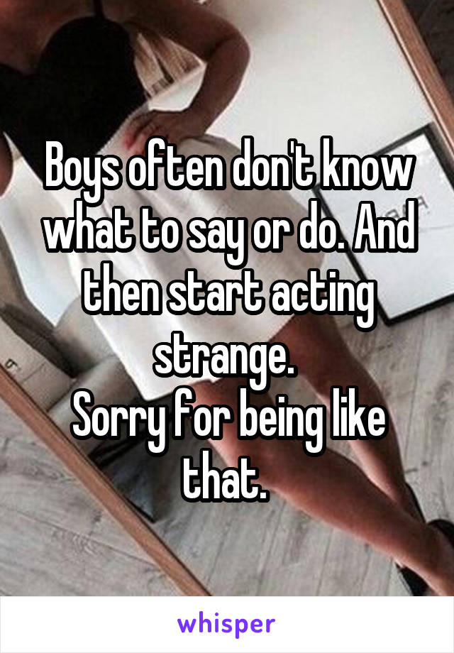 Boys often don't know what to say or do. And then start acting strange. 
Sorry for being like that. 