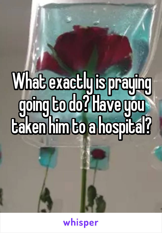 What exactly is praying going to do? Have you taken him to a hospital? 