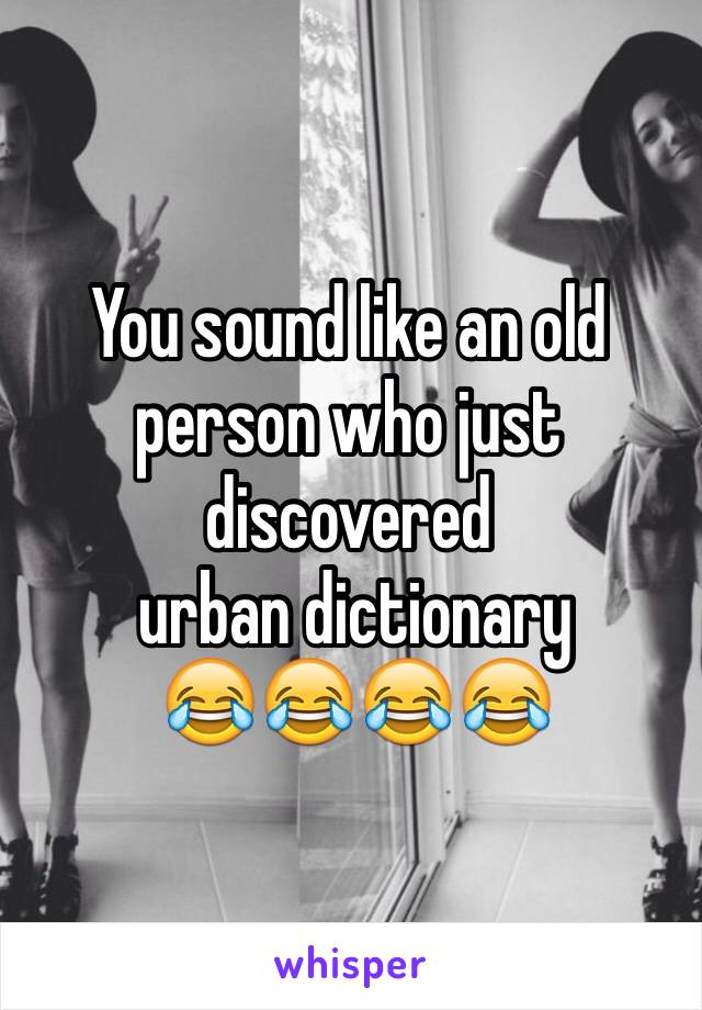 You sound like an old person who just discovered
 urban dictionary
 😂😂😂😂