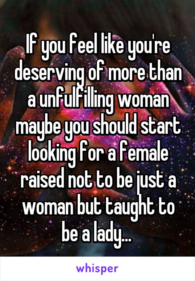 If you feel like you're deserving of more than a unfulfilling woman maybe you should start looking for a female raised not to be just a woman but taught to be a lady... 