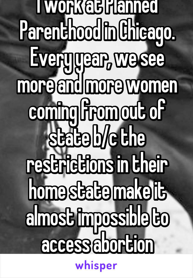 I work at Planned Parenthood in Chicago. Every year, we see more and more women coming from out of state b/c the restrictions in their home state make it almost impossible to access abortion services.
