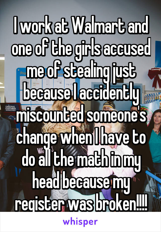 I work at Walmart and one of the girls accused me of stealing just because I accidently miscounted someone's change when I have to do all the math in my head because my register was broken!!!!