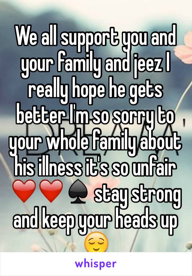 We all support you and your family and jeez I really hope he gets better I'm so sorry to your whole family about his illness it's so unfair ❤️❤️♠️ stay strong and keep your heads up 😌