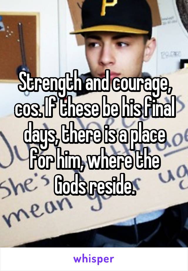 Strength and courage, cos. If these be his final days, there is a place for him, where the Gods reside.