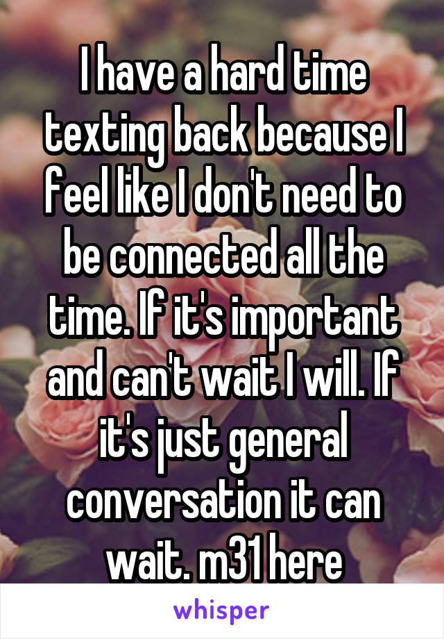 I have a hard time texting back because I feel like I don't need to be connected all the time. If it's important and can't wait I will. If it's just general conversation it can wait. m31 here