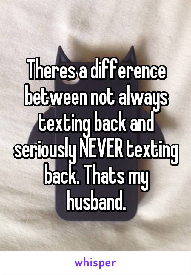 Theres a difference between not always texting back and seriously NEVER texting back. Thats my husband.