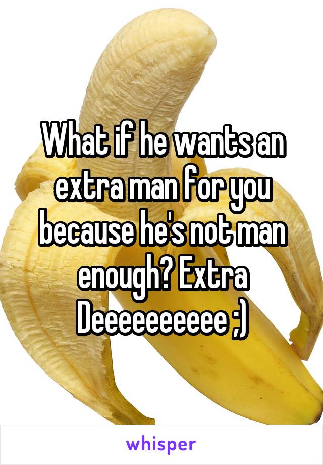 What if he wants an extra man for you because he's not man enough? Extra Deeeeeeeeee ;)