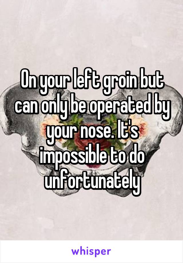 On your left groin but can only be operated by your nose. It's impossible to do unfortunately