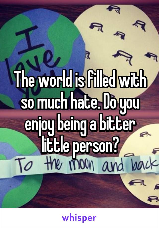 The world is filled with so much hate. Do you enjoy being a bitter little person?