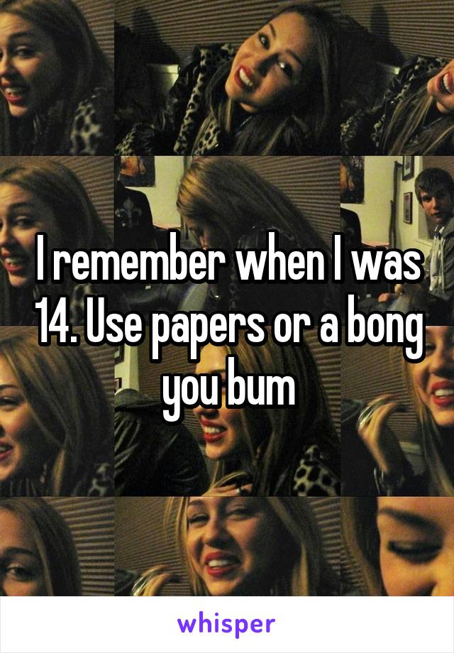 I remember when I was 14. Use papers or a bong you bum