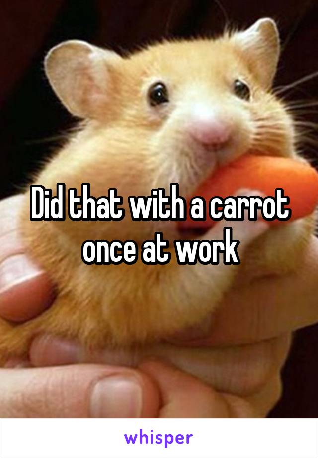 Did that with a carrot once at work