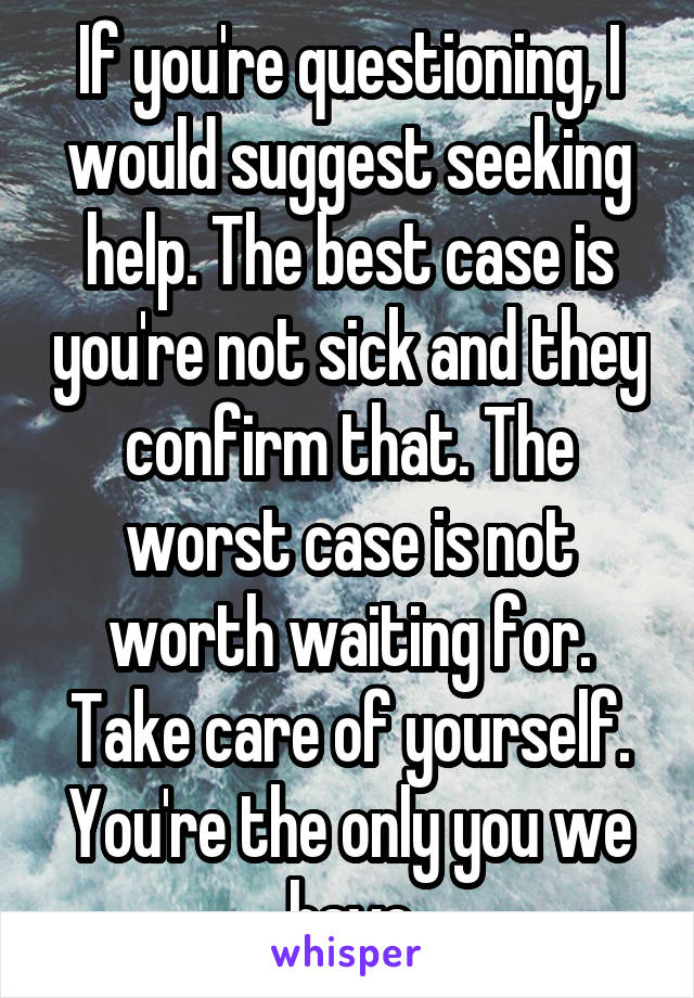 If you're questioning, I would suggest seeking help. The best case is you're not sick and they confirm that. The worst case is not worth waiting for. Take care of yourself. You're the only you we have