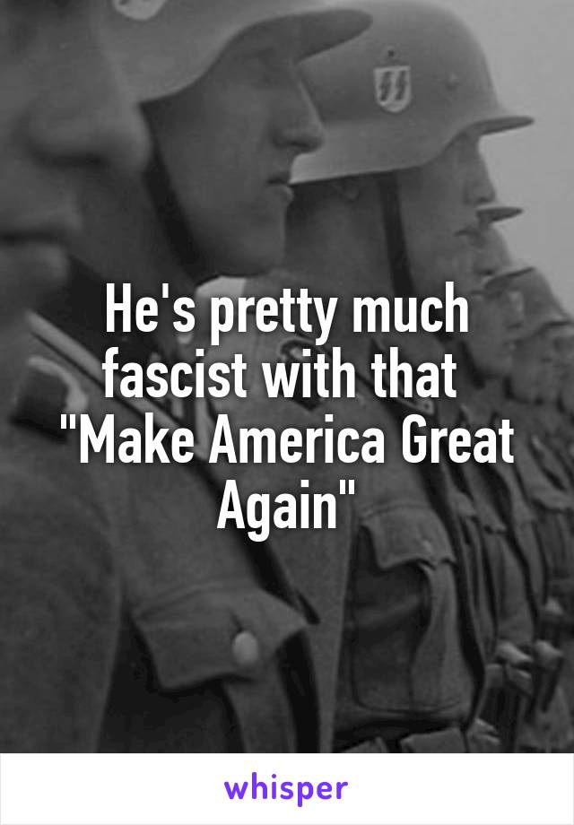 He's pretty much fascist with that  "Make America Great Again"