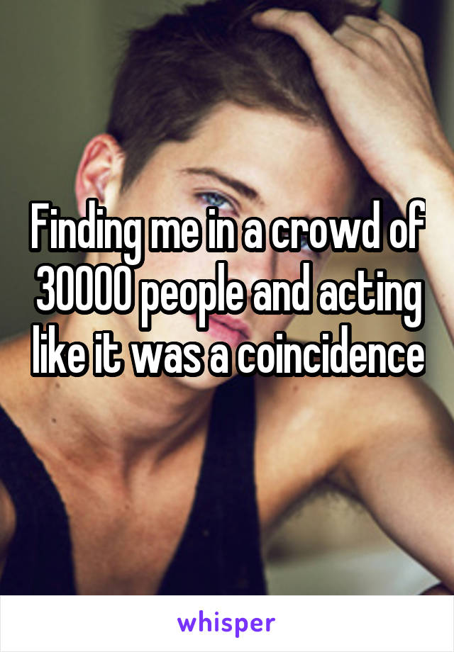 Finding me in a crowd of 30000 people and acting like it was a coincidence 