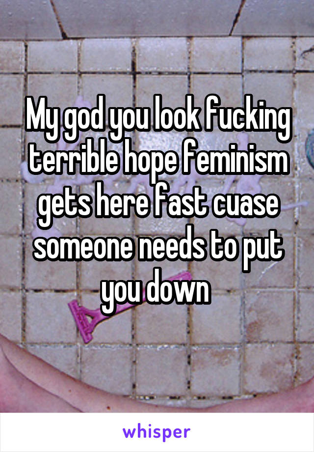 My god you look fucking terrible hope feminism gets here fast cuase someone needs to put you down 
