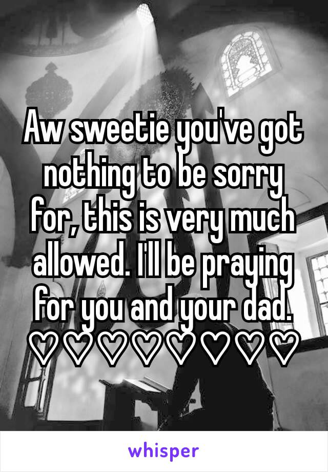 Aw sweetie you've got nothing to be sorry for, this is very much allowed. I'll be praying for you and your dad. ♡♡♡♡♡♡♡♡