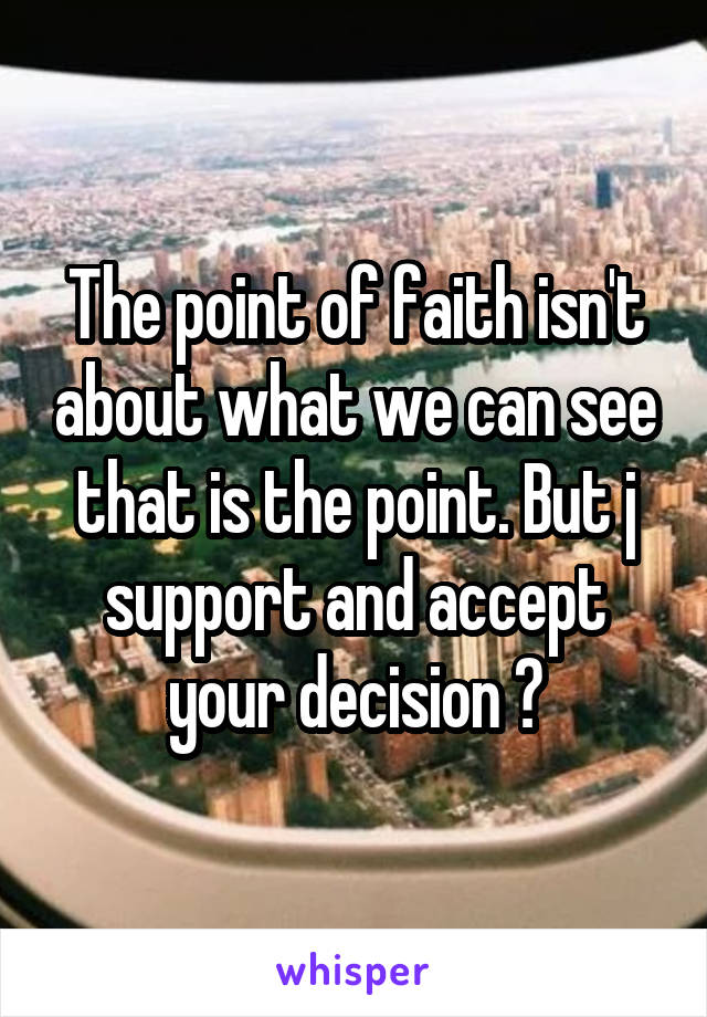 The point of faith isn't about what we can see that is the point. But j support and accept your decision 🙂